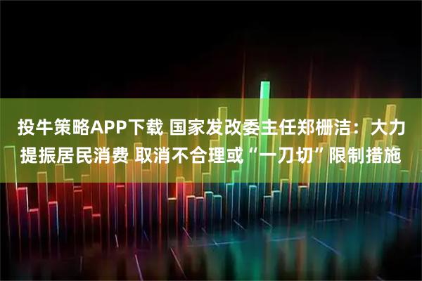 投牛策略APP下载 国家发改委主任郑栅洁：大力提振居民消费 取消不合理或“一刀切”限制措施