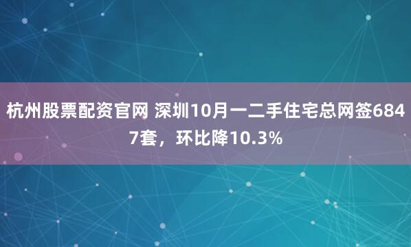 杭州股票配资官网 深圳10月一二手住宅总网签6847套，环比降10.3%