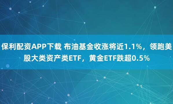 保利配资APP下载 布油基金收涨将近1.1%，领跑美股大类资产类ETF，黄金ETF跌超0.5%