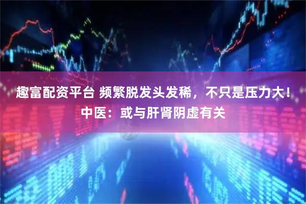 趣富配资平台 频繁脱发头发稀，不只是压力大！中医：或与肝肾阴虚有关