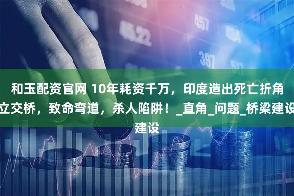 和玉配资官网 10年耗资千万，印度造出死亡折角立交桥，致命弯道，杀人陷阱！_直角_问题_桥梁建设