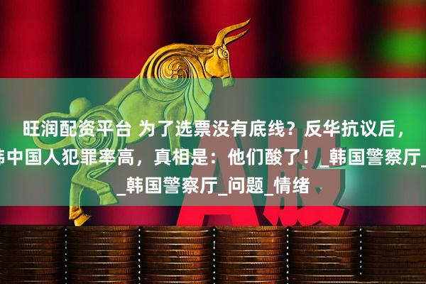 旺润配资平台 为了选票没有底线?反华抗议后,又炒作在韩中国人犯罪率高,真相是:他们酸了!_韩国警察厅_问题_情绪