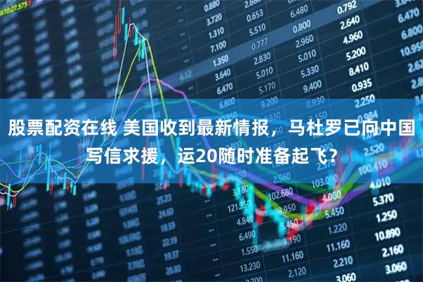 股票配资在线 美国收到最新情报,马杜罗已向中国写信求援,运20随时准备起飞?