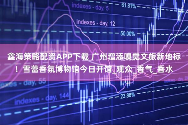 鑫海策略配资APP下载 广州增添嗅觉文旅新地标!雪蕾香氛博物馆今日开馆_观众_香气_香水