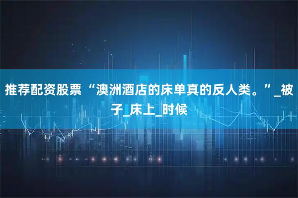 推荐配资股票 “澳洲酒店的床单真的反人类。”_被子_床上_时候