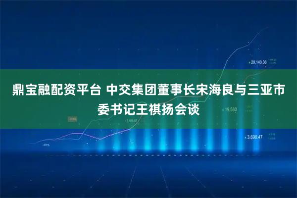 鼎宝融配资平台 中交集团董事长宋海良与三亚市委书记王祺扬会谈