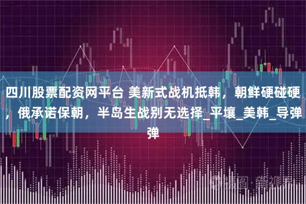 四川股票配资网平台 美新式战机抵韩,朝鲜硬碰硬,俄承诺保朝,半岛生战别无选择_平壤_美韩_导弹