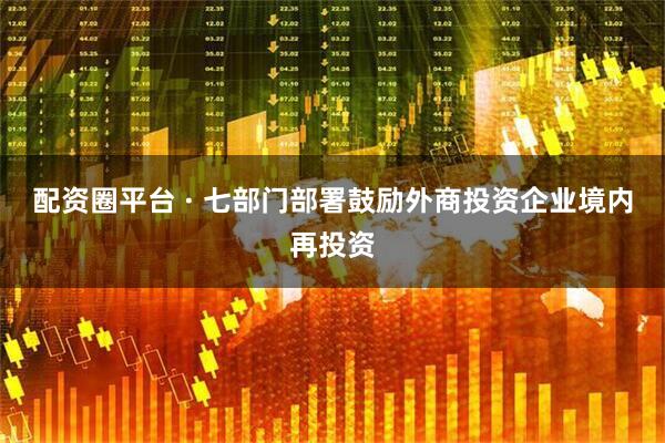 配资圈平台 · 七部门部署鼓励外商投资企业境内再投资