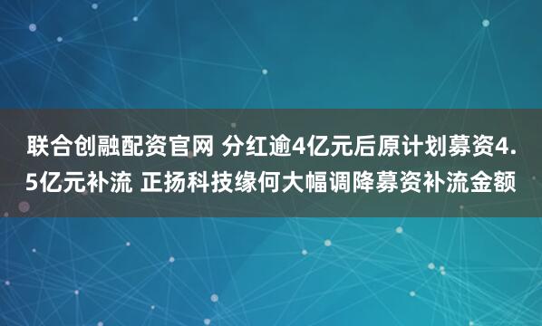 联合创融配资官网 分红逾4亿元后原计划募资4.5亿元补流 正扬科技缘何大幅调降募资补流金额