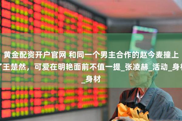 黄金配资开户官网 和同一个男主合作的赵今麦撞上了王楚然,可爱在明艳面前不值一提_张凌赫_活动_身材