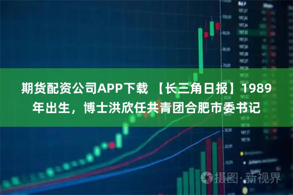 期货配资公司APP下载 【长三角日报】1989年出生，博士洪欣任共青团合肥市委书记