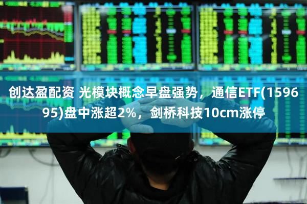 创达盈配资 光模块概念早盘强势，通信ETF(159695)盘中涨超2%，剑桥科技10cm涨停