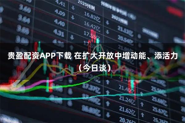 贵盈配资APP下载 在扩大开放中增动能、添活力（今日谈）