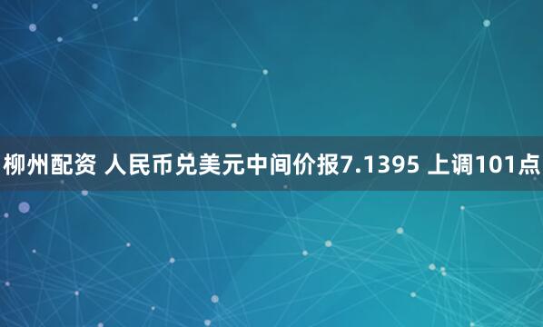 柳州配资 人民币兑美元中间价报7.1395 上调101点