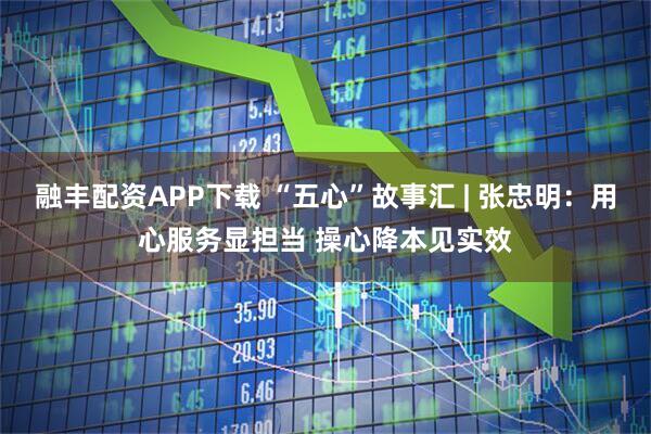 融丰配资APP下载 “五心”故事汇 | 张忠明:用心服务显担当 操心降本见实效
