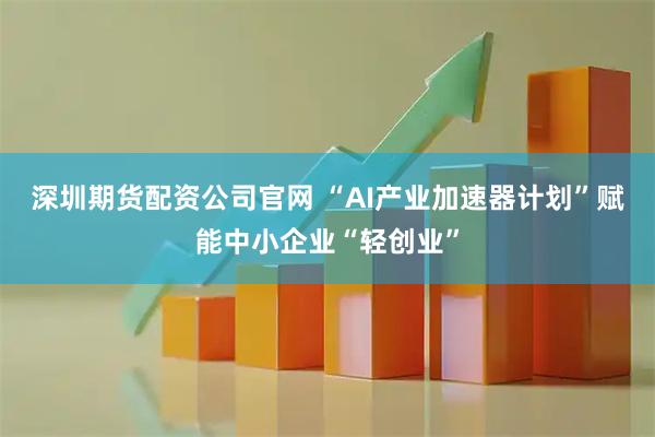 深圳期货配资公司官网 “AI产业加速器计划”赋能中小企业“轻创业”