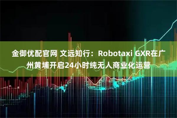 金御优配官网 文远知行：Robotaxi GXR在广州黄埔开启24小时纯无人商业化运营