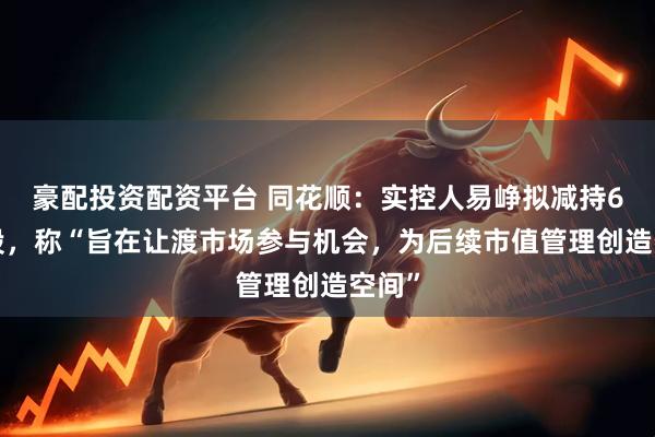 豪配投资配资平台 同花顺:实控人易峥拟减持68万股,称“旨在让渡市场参与机会,为后续市值管理创造空间”