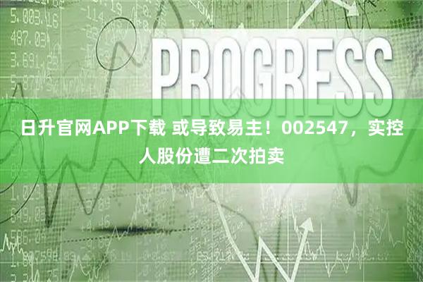 日升官网APP下载 或导致易主！002547，实控人股份遭二次拍卖
