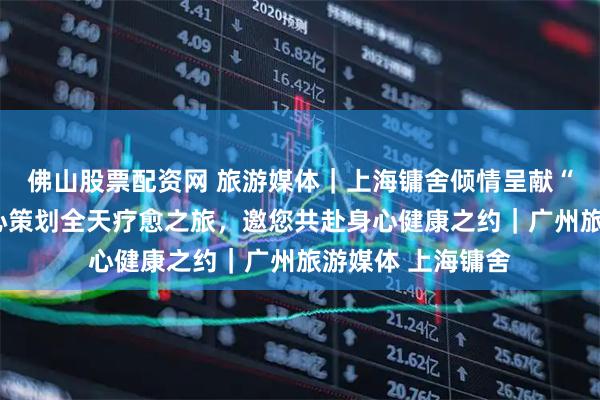 佛山股票配资网 旅游媒体|上海镛舍倾情呈献“疗愈之境”:精心策划全天疗愈之旅,邀您共赴身心健康之约|广州旅游媒体 上海镛舍