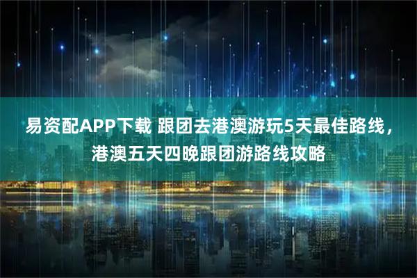 易资配APP下载 跟团去港澳游玩5天最佳路线,港澳五天四晚跟团游路线攻略