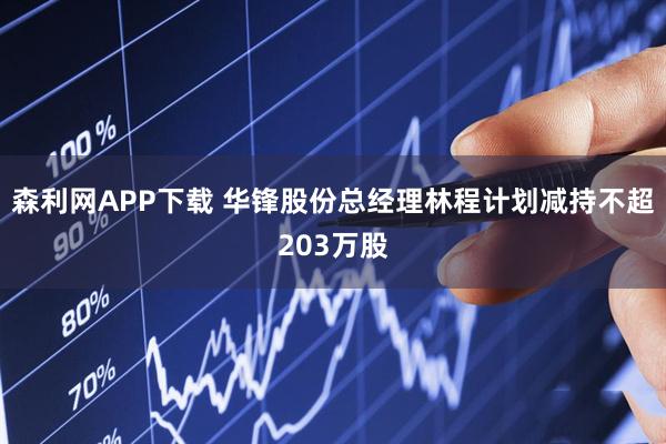森利网APP下载 华锋股份总经理林程计划减持不超203万股