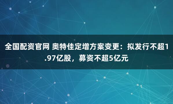 全国配资官网 奥特佳定增方案变更：拟发行不超1.97亿股，募资不超5亿元