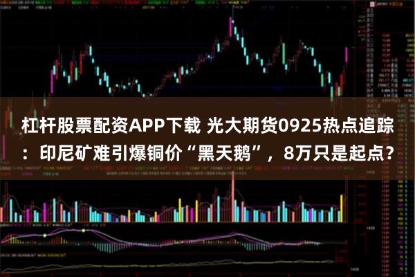 杠杆股票配资APP下载 光大期货0925热点追踪：印尼矿难引爆铜价“黑天鹅”，8万只是起点？