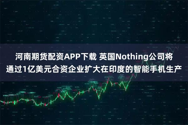 河南期货配资APP下载 英国Nothing公司将通过1亿美元合资企业扩大在印度的智能手机生产