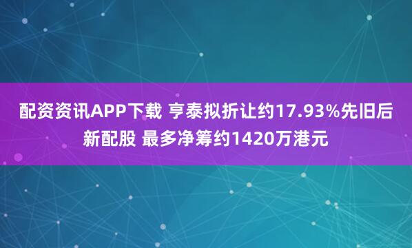 配资资讯APP下载 亨泰拟折让约17.93%先旧后新配股 最多净筹约1420万港元