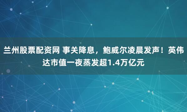 兰州股票配资网 事关降息,鲍威尔凌晨发声!英伟达市值一夜蒸发超1.4万亿元