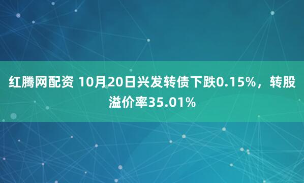 红腾网配资 10月20日兴发转债下跌0.15%,转股溢价率35.01%