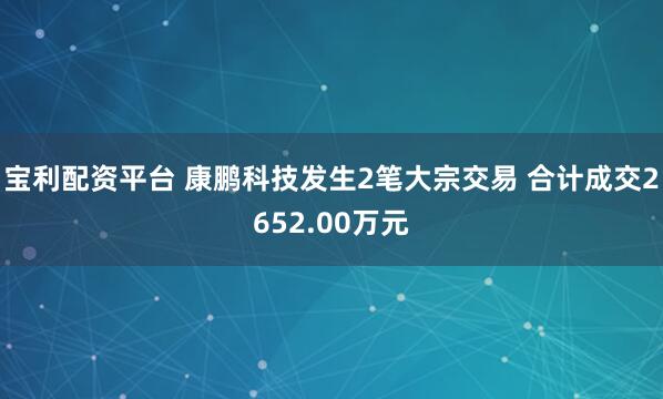 宝利配资平台 康鹏科技发生2笔大宗交易 合计成交2652.00万元