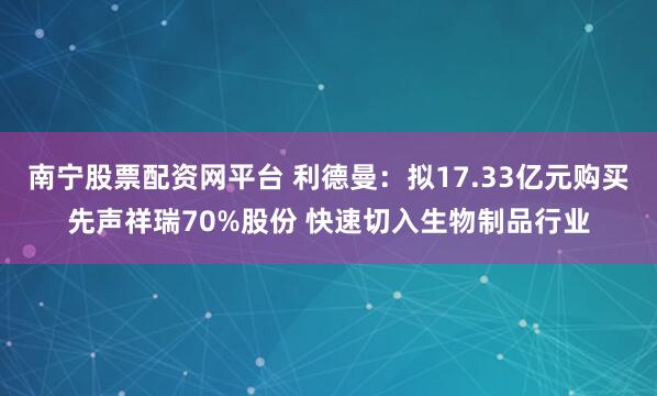 南宁股票配资网平台 利德曼:拟17.33亿元购买先声祥瑞70%股份 快速切入生物制品行业