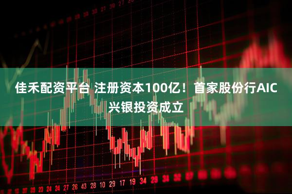 佳禾配资平台 注册资本100亿！首家股份行AIC兴银投资成立