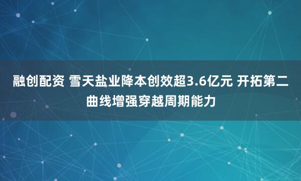 融创配资 雪天盐业降本创效超3.6亿元 开拓第二曲线增强穿越周期能力