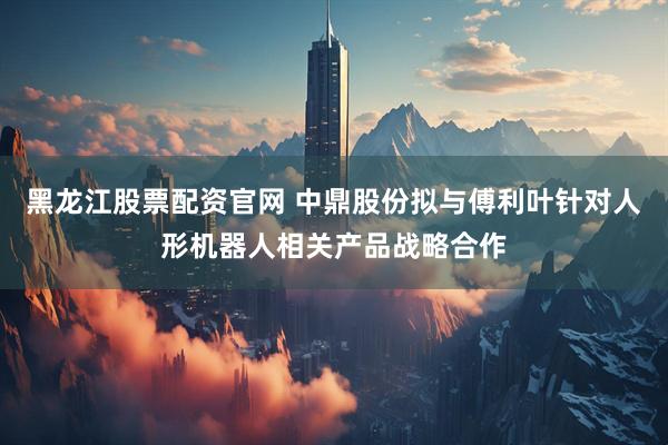 黑龙江股票配资官网 中鼎股份拟与傅利叶针对人形机器人相关产品战略合作