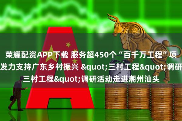 荣耀配资APP下载 服务超450个“百千万工程”项目，中国平安四向发力支持广东乡村振兴 "三村工程"调研活动走进潮州汕头
