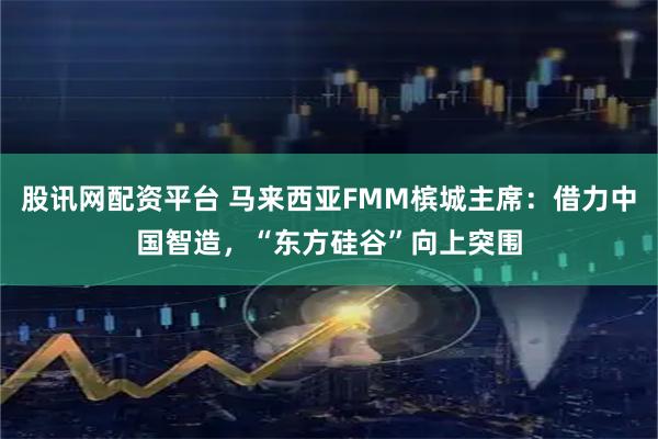 股讯网配资平台 马来西亚FMM槟城主席：借力中国智造，“东方硅谷”向上突围