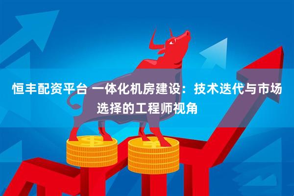 恒丰配资平台 一体化机房建设:技术迭代与市场选择的工程师视角