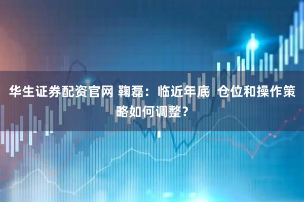 华生证券配资官网 鞠磊：临近年底  仓位和操作策略如何调整？