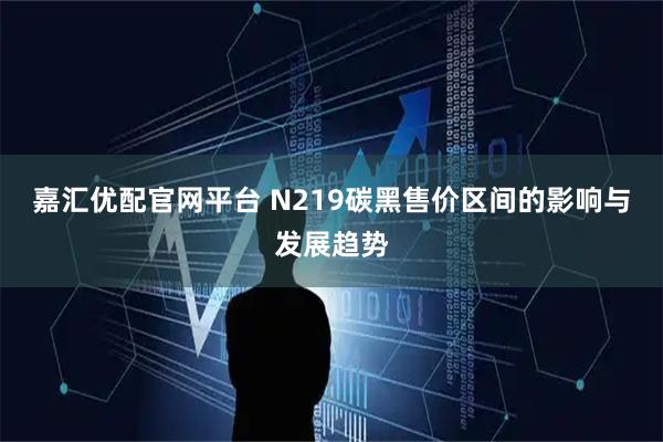 嘉汇优配官网平台 N219碳黑售价区间的影响与发展趋势