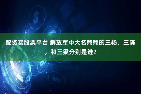 配资买股票平台 解放军中大名鼎鼎的三杨、三陈，和三梁分别是谁？