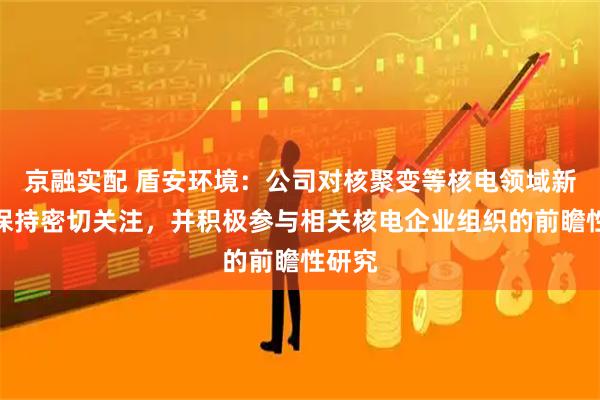 京融实配 盾安环境：公司对核聚变等核电领域新动向保持密切关注，并积极参与相关核电企业组织的前瞻性研究