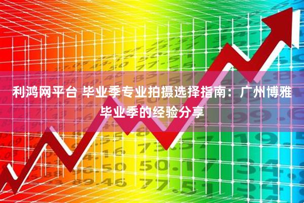 利鸿网平台 毕业季专业拍摄选择指南:广州博雅毕业季的经验分享