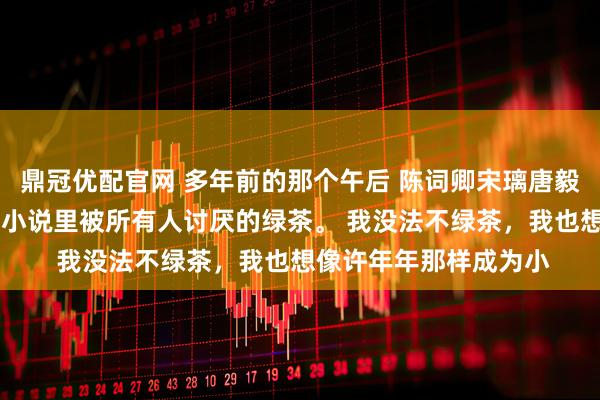 鼎冠优配官网 多年前的那个午后 陈词卿宋璃唐毅洲我是个绿茶。 就是小说里被所有人讨厌的绿茶。 我没法不绿茶，我也想像许年年那样成为小