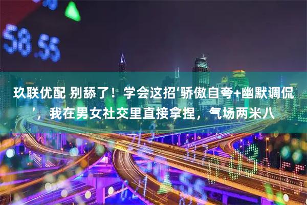 玖联优配 别舔了！学会这招‘骄傲自夸+幽默调侃’，我在男女社交里直接拿捏，气场两米八