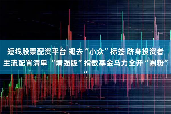 短线股票配资平台 褪去“小众”标签 跻身投资者主流配置清单 “增强版”指数基金马力全开“圈粉”