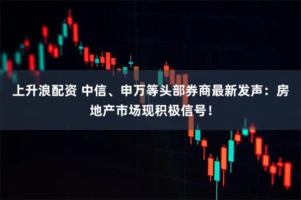 上升浪配资 中信、申万等头部券商最新发声：房地产市场现积极信号！