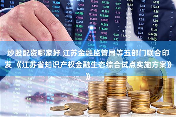 炒股配资哪家好 江苏金融监管局等五部门联合印发 《江苏省知识产权金融生态综合试点实施方案》